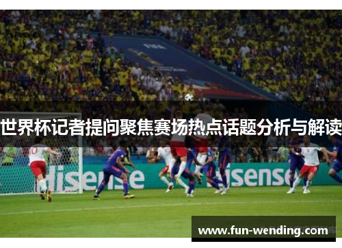 世界杯记者提问聚焦赛场热点话题分析与解读