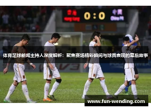 体育足球新闻主持人深度解析：聚焦赛场精彩瞬间与球员表现的幕后故事