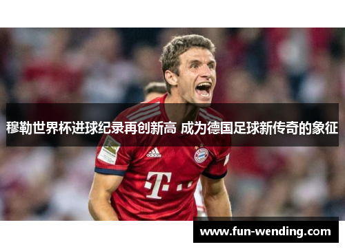 穆勒世界杯进球纪录再创新高 成为德国足球新传奇的象征
