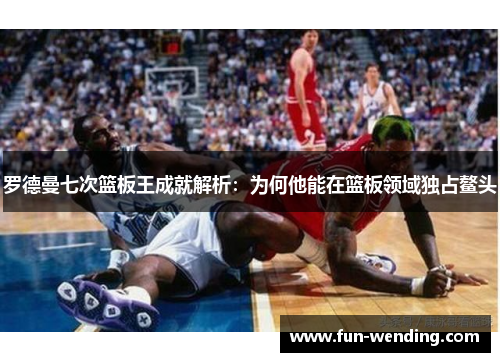 罗德曼七次篮板王成就解析：为何他能在篮板领域独占鳌头