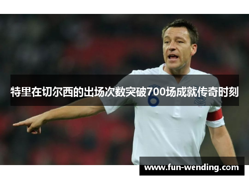 特里在切尔西的出场次数突破700场成就传奇时刻
