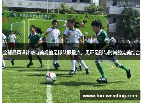 全球最具设计感与美观的足球队服盘点，见证足球与时尚的完美结合