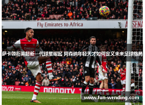 萨卡领衔英超新一代球星崛起 阿森纳年轻天才如何定义未来足球格局
