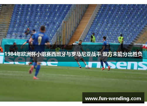 1984年欧洲杯小组赛西班牙与罗马尼亚战平 双方未能分出胜负