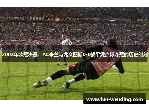 2003年欧冠决赛：AC米兰与尤文图斯0-0战平凭点球夺冠的历史时刻