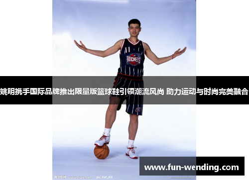 姚明携手国际品牌推出限量版篮球鞋引领潮流风尚 助力运动与时尚完美融合