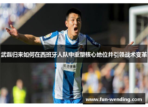 武磊归来如何在西班牙人队中重塑核心地位并引领战术变革
