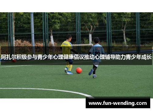 阿扎尔积极参与青少年心理健康倡议推动心理辅导助力青少年成长