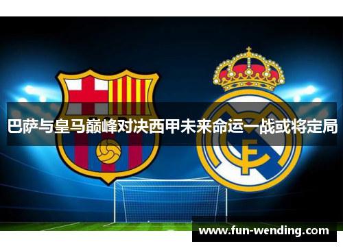 巴萨与皇马巅峰对决西甲未来命运一战或将定局