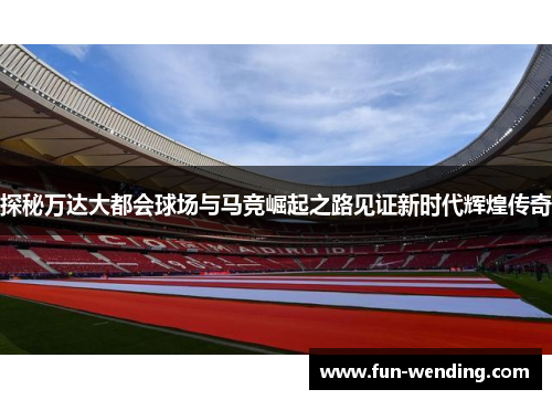 探秘万达大都会球场与马竞崛起之路见证新时代辉煌传奇