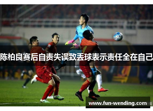 陈柏良赛后自责失误致丢球表示责任全在自己