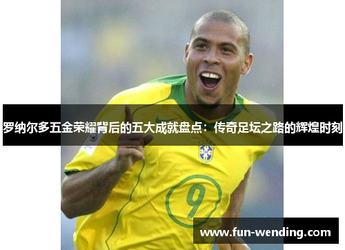 罗纳尔多五金荣耀背后的五大成就盘点：传奇足坛之路的辉煌时刻