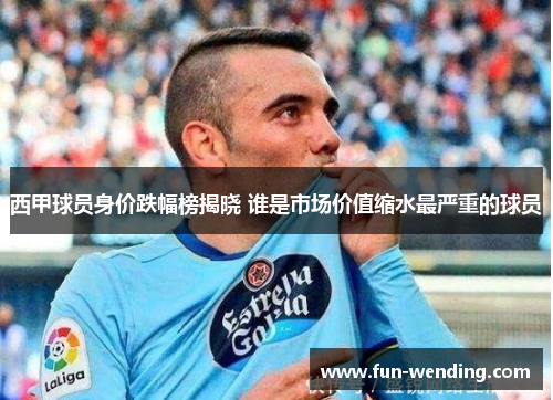 西甲球员身价跌幅榜揭晓 谁是市场价值缩水最严重的球员