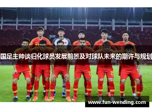 国足主帅谈归化球员发展前景及对球队未来的期许与规划