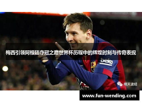 梅西引领阿根廷夺冠之路世界杯历程中的辉煌时刻与传奇表现