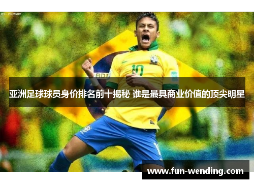 亚洲足球球员身价排名前十揭秘 谁是最具商业价值的顶尖明星