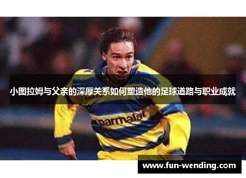 小图拉姆与父亲的深厚关系如何塑造他的足球道路与职业成就