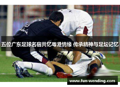 五位广东足球名宿共忆粤港情缘 传承精神与足坛记忆