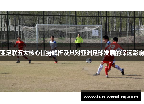 亚足联五大核心任务解析及其对亚洲足球发展的深远影响