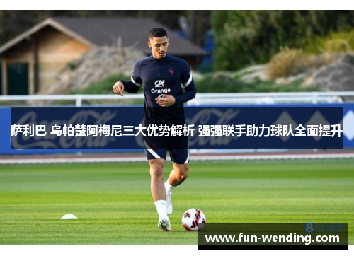 萨利巴 乌帕楚阿梅尼三大优势解析 强强联手助力球队全面提升